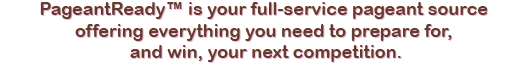 PageantReady™ is your full-service pageant source
offering everything you need to prepare for, and win, your next pageant.